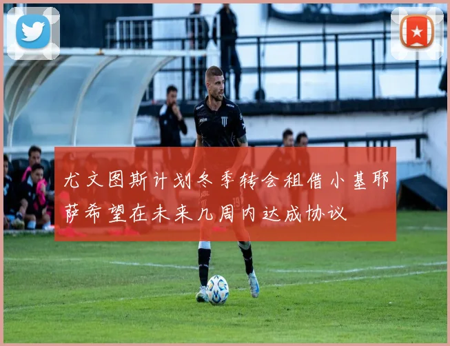尤文图斯计划冬季转会租借小基耶萨希望在未来几周内达成协议