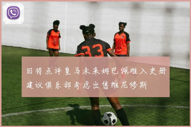 旧将点评皇马未来姆巴佩难入史册建议俱乐部考虑出售维尼修斯