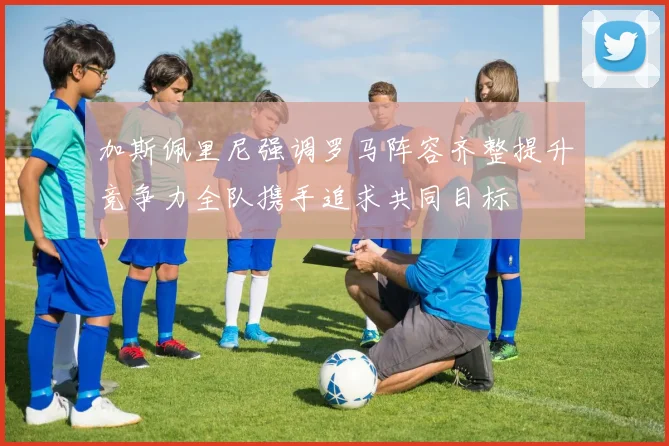 加斯佩里尼强调罗马阵容齐整提升竞争力全队携手追求共同目标