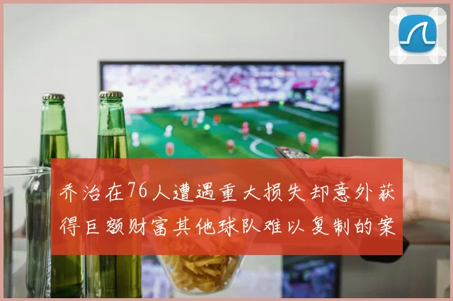 乔治在76人遭遇重大损失却意外获得巨额财富其他球队难以复制的案例