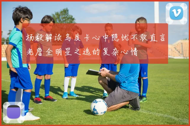 杨毅解读乌度卡心中隐忧不敢直言老詹全明星之选的复杂心情