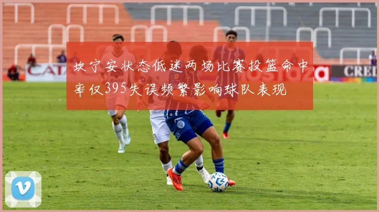 坎宁安状态低迷两场比赛投篮命中率仅395失误频繁影响球队表现