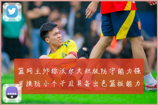 篮网主帅称沃尔夫积极防守能力强可换防小个子且具备出色篮板能力
