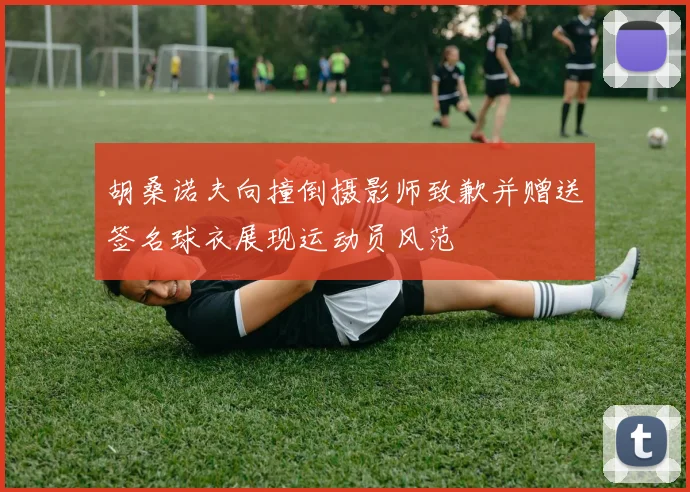 胡桑诺夫向撞倒摄影师致歉并赠送签名球衣展现运动员风范