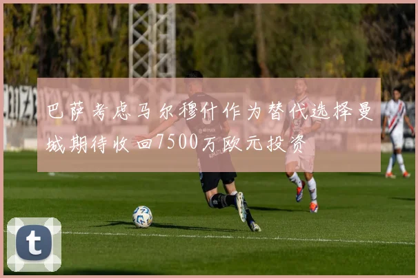 巴萨考虑马尔穆什作为替代选择曼城期待收回7500万欧元投资