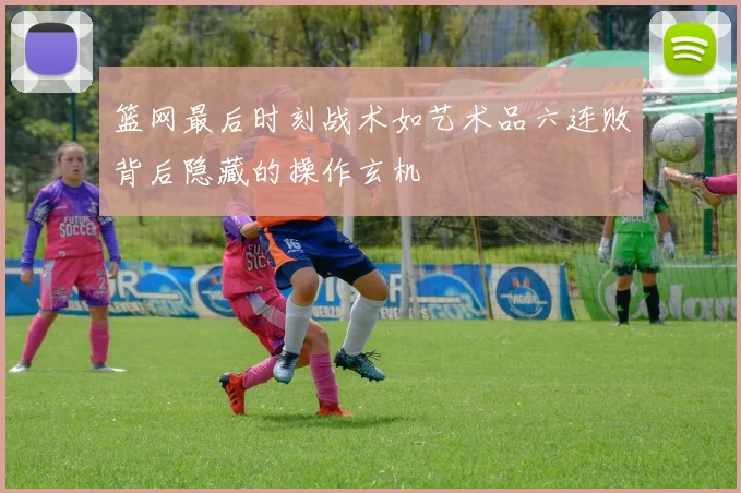 篮网最后时刻战术如艺术品六连败背后隐藏的操作玄机