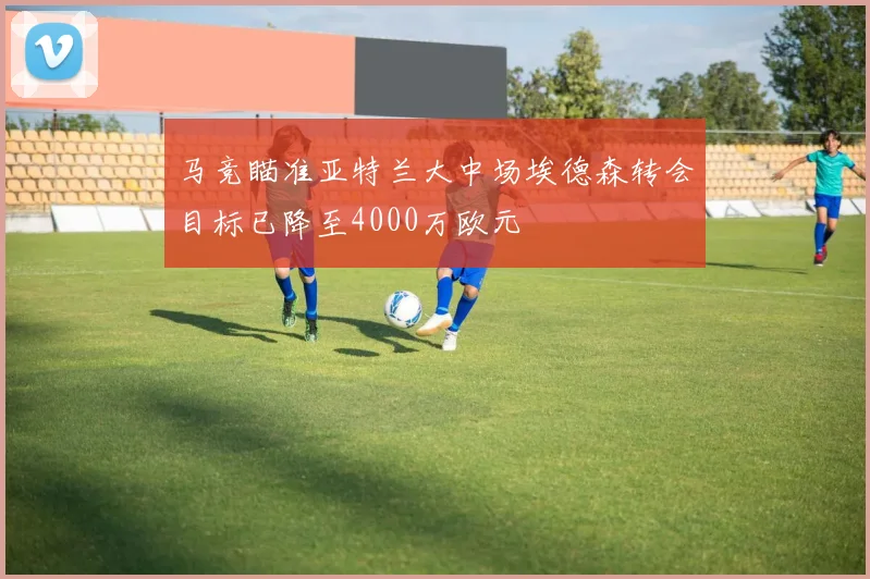 马竞瞄准亚特兰大中场埃德森转会目标已降至4000万欧元