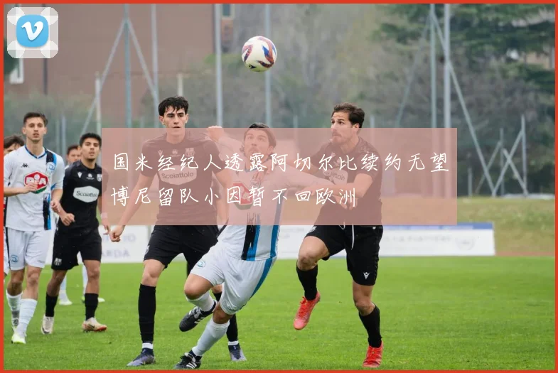 国米经纪人透露阿切尔比续约无望博尼留队小因暂不回欧洲