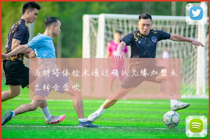 马特塔体检未通过确认无缘加盟米兰转会告吹