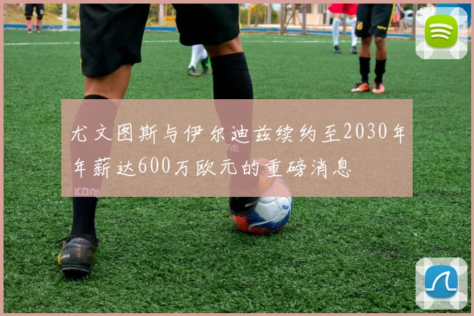 尤文图斯与伊尔迪兹续约至2030年年薪达600万欧元的重磅消息