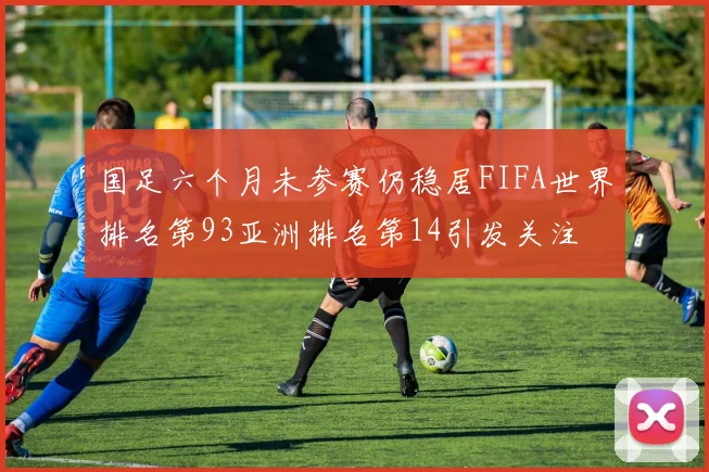 国足六个月未参赛仍稳居FIFA世界排名第93亚洲排名第14引发关注