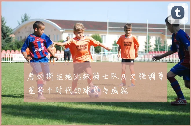 詹姆斯拒绝比较骑士队历史强调尊重每个时代的球员与成就