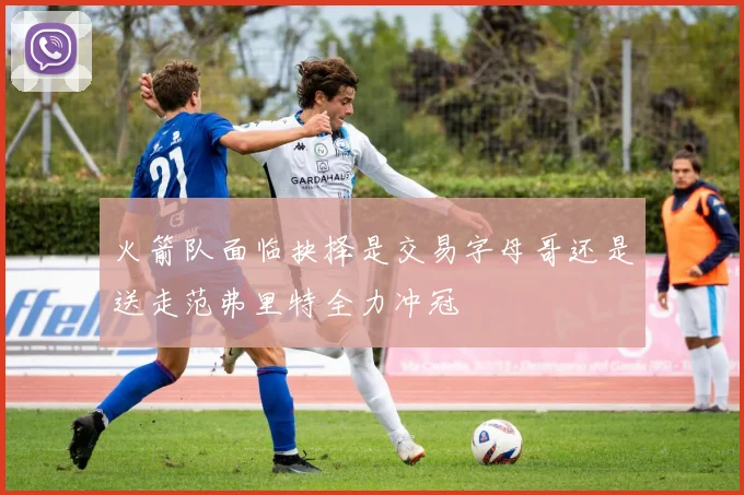 火箭队面临抉择是交易字母哥还是送走范弗里特全力冲冠