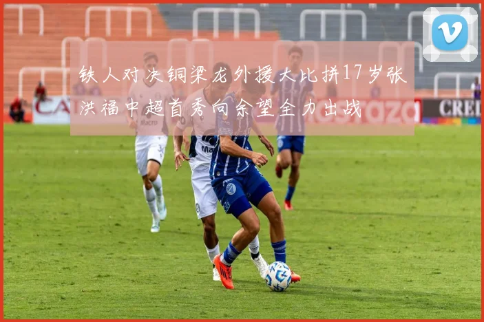 铁人对决铜梁龙外援大比拼17岁张洪福中超首秀向余望全力出战
