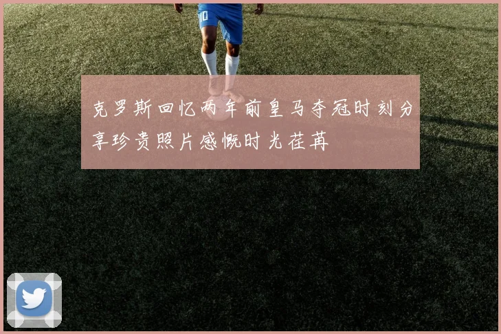 克罗斯回忆两年前皇马夺冠时刻分享珍贵照片感慨时光荏苒
