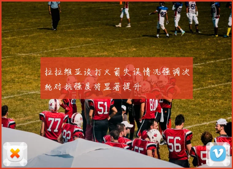 拉拉维亚谈打火箭失误情况强调次轮对抗强度将显著提升