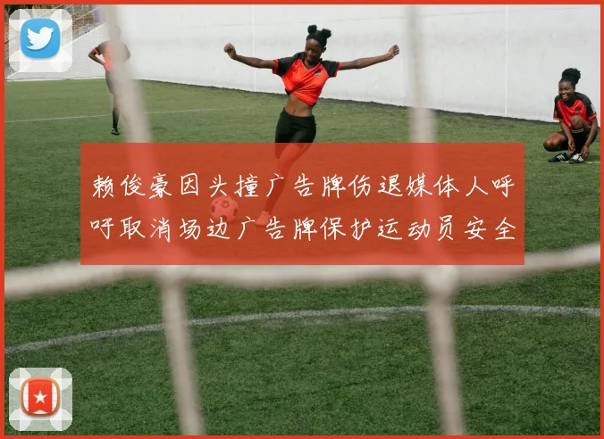 赖俊豪因头撞广告牌伤退媒体人呼吁取消场边广告牌保护运动员安全