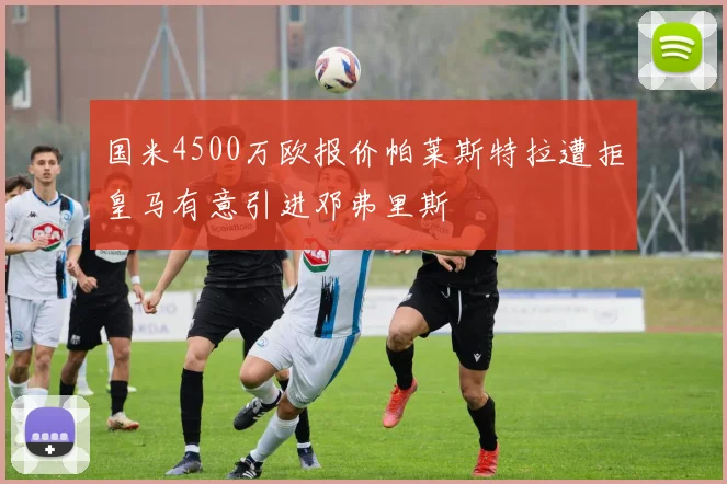 国米4500万欧报价帕莱斯特拉遭拒皇马有意引进邓弗里斯