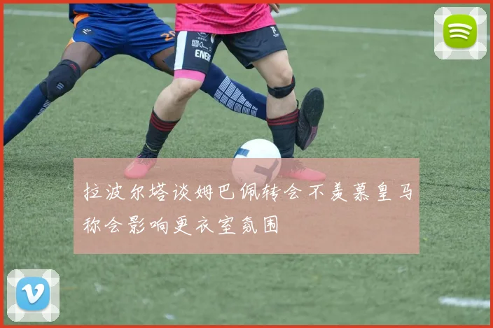 拉波尔塔谈姆巴佩转会不羡慕皇马称会影响更衣室氛围