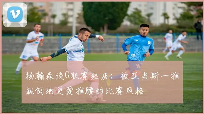 杨瀚森谈G联赛经历：被亚当斯一推就倒地更爱推腰的比赛风格
