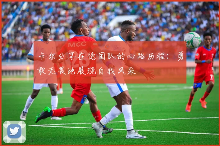 卡尔分享在德国队的心路历程：勇敢无畏地展现自我风采