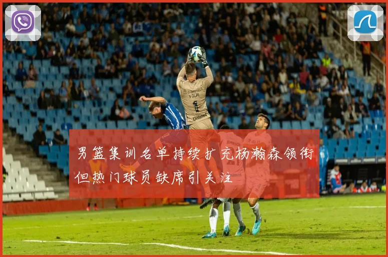 男篮集训名单持续扩充杨瀚森领衔但热门球员缺席引关注