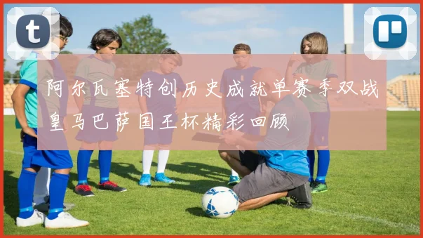 阿尔瓦塞特创历史成就单赛季双战皇马巴萨国王杯精彩回顾
